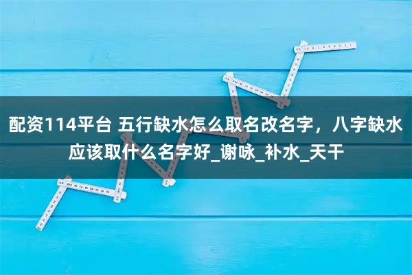 配资114平台 五行缺水怎么取名改名字，八字缺水应该取什么名字好_谢咏_补水_天干